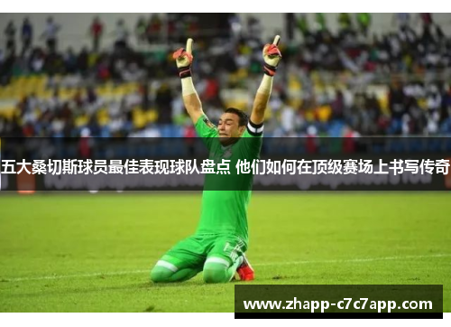 五大桑切斯球员最佳表现球队盘点 他们如何在顶级赛场上书写传奇