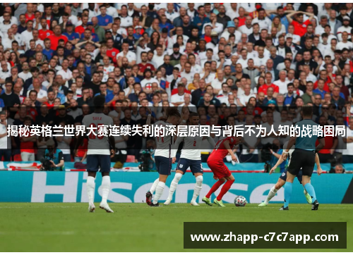 揭秘英格兰世界大赛连续失利的深层原因与背后不为人知的战略困局