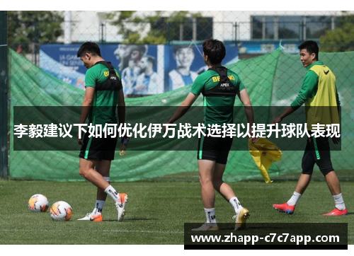 李毅建议下如何优化伊万战术选择以提升球队表现 李毅建议下如何优化伊万战术选择以提升球队表现