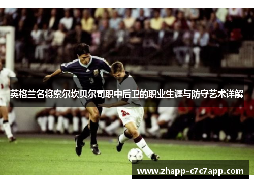 英格兰名将索尔坎贝尔司职中后卫的职业生涯与防守艺术详解 英格兰名将索尔坎贝尔司职中后卫的职业生涯与防守艺术详解