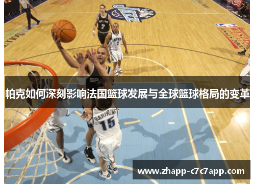 帕克如何深刻影响法国篮球发展与全球篮球格局的变革